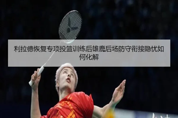 利拉德恢复专项投篮训练后雄鹿后场防守衔接隐忧如何化解